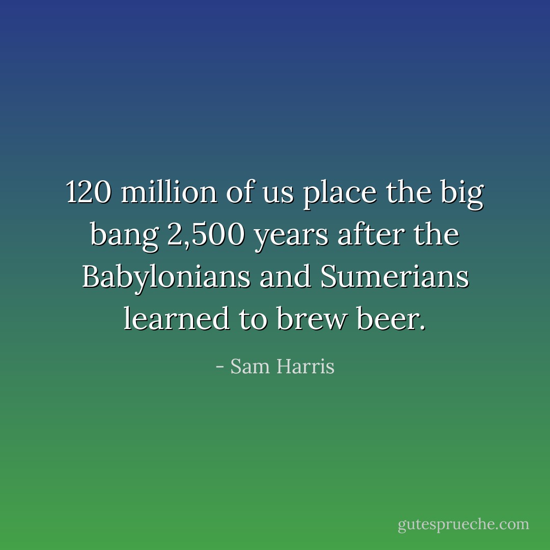 120 million of us place the big bang 2,500 years after the Babylonians and Sumerians learned to brew beer. - Sam Harris