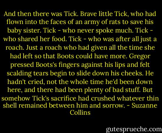 And then there was Tick. Brave little Tick, who had flown into the faces of an army of rats to save his baby sister. Tick - who never spoke much. Tick - who shared her food. Tick - who was after all just a roach. Just a roach who had given all the time she had left so that Boots could have more.<br />Gregor pressed Boots's fingers against his lips and felt scalding tears begin to slide down his cheeks. He hadn't cried, not the whole time he'd been down here, and there had been plenty of bad stuff. But somehow Tick's sacrifice had crushed whatever thin shell remained between him and sorrow. - Suzanne Collins