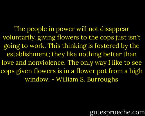 The people in power will not disappear voluntarily, giving flowers to the cops just isn't going to work. This thinking is fostered by the establishment; they like nothing better than love and nonviolence. The only way I like to see cops given flowers is in a flower pot from a high window. - William S. Burroughs