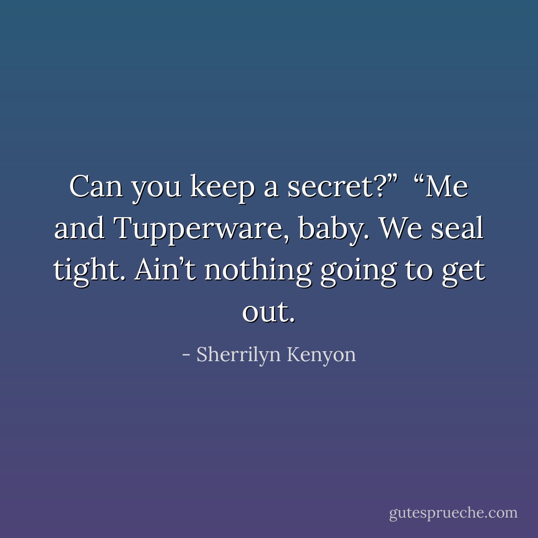 Can you keep a secret?” <br />“Me and Tupperware, baby. We seal tight. Ain’t nothing going to get out. - Sherrilyn Kenyon