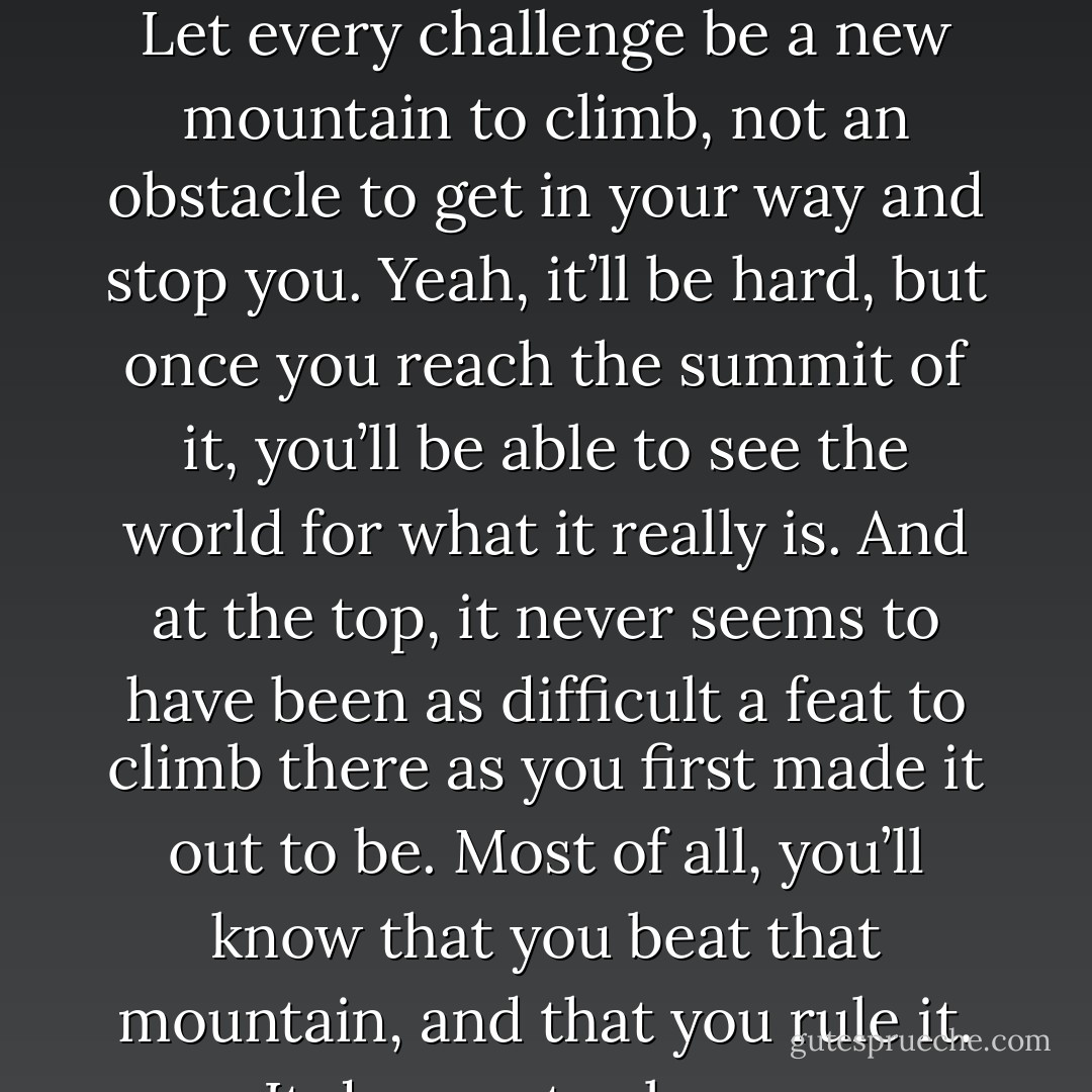 …life isn’t a puzzle to be solved. It’s an adventure to be savored. Let every challenge be a new mountain to climb, not an obstacle to get in your way and stop you. Yeah, it’ll be hard, but once you reach the summit of it, you’ll be able to see the world for what it really is. And at the top, it never seems to have been as difficult a feat to climb there as you first made it out to be. Most of all, you’ll know that you beat that mountain, and that you rule it. It does not rule you. - Sherrilyn Kenyon