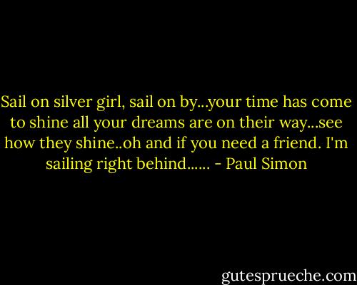 Sail on silver girl, sail on by...your time has come to shine all your dreams are on their way...see how they shine..oh and if you need a friend. I'm sailing right behind...... - Paul Simon