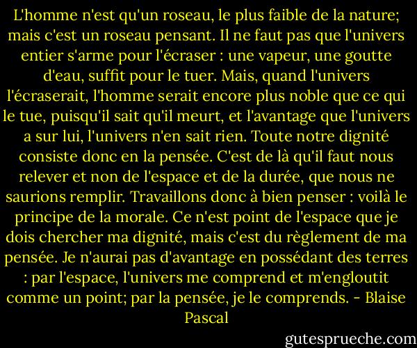 L'homme n'est qu'un roseau, le plus faible de la nature; mais c'est un roseau pensant. Il ne faut pas que l'univers entier s'arme pour l'écraser : une vapeur, une goutte d'eau, suffit pour le tuer. Mais, quand l'univers l'écraserait, l'homme serait encore plus noble que ce qui le tue, puisqu'il sait qu'il meurt, et l'avantage que l'univers a sur lui, l'univers n'en sait rien. Toute notre dignité consiste donc en la pensée. C'est de là qu'il faut nous relever et non de l'espace et de la durée, que nous ne saurions remplir. Travaillons donc à bien penser : voilà le principe de la morale. Ce n'est point de l'espace que je dois chercher ma dignité, mais c'est du règlement de ma pensée. Je n'aurai pas d'avantage en possédant des terres : par l'espace, l'univers me comprend et m'engloutit comme un point; par la pensée, je le comprends. - Blaise Pascal