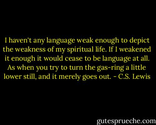 I haven't any language weak enough to depict the weakness of my spiritual life. If I weakened it enough it would cease to be language at all. As when you try to turn the gas-ring a little lower still, and it merely goes out. - C.S. Lewis