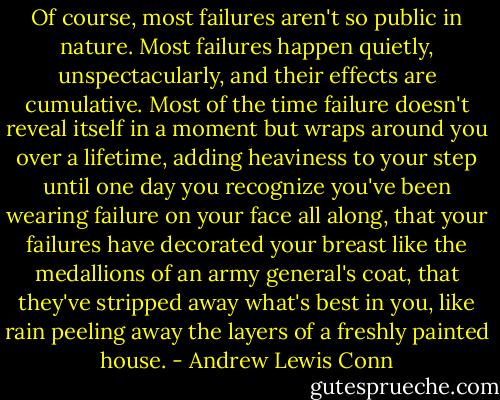 Of course, most failures aren't so public in nature. Most failures happen quietly, unspectacularly, and their effects are cumulative. Most of the time failure doesn't reveal itself in a moment but wraps around you over a lifetime, adding heaviness to your step until one day you recognize you've been wearing failure on your face all along, that your failures have decorated your breast like the medallions of an army general's coat, that they've stripped away what's best in you, like rain peeling away the layers of a freshly painted house. - Andrew Lewis Conn