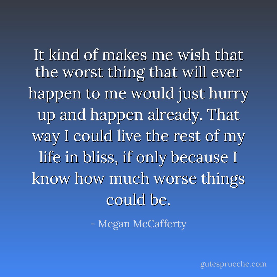 It kind of makes me wish that the worst thing that will ever happen to me would just hurry up and happen already. That way I could live the rest of my life in bliss, if only because I know how much worse things could be. - Megan McCafferty