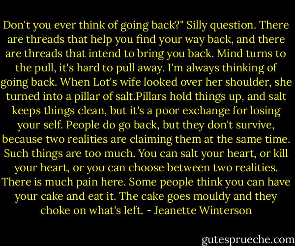 Don't you ever think of going back?" Silly question. There are threads that help you find your way back, and there are threads that intend to bring you back. Mind turns to the pull, it's hard to pull away. I'm always thinking of going back. When Lot's wife looked over her shoulder, she turned into a pillar of salt.Pillars hold things up, and salt keeps things clean, but it's a poor exchange for losing your self. People do go back, but they don't survive, because two realities are claiming them at the same time. Such things are too much. You can salt your heart, or kill your heart, or you can choose between two realities. There is much pain here. Some people think you can have your cake and eat it. The cake goes mouldy and they choke on what's left. - Jeanette Winterson