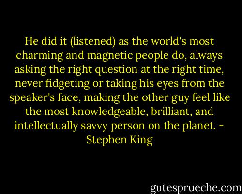 He did it (listened) as the world's most charming and magnetic people do, always asking the right question at the right time, never fidgeting or taking his eyes from the speaker's face, making the other guy feel like the most knowledgeable, brilliant, and intellectually savvy person on the planet. - Stephen King