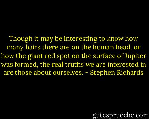 Though it may be interesting to know how many hairs there are on the human head, or how the giant red spot on the surface of Jupiter was formed, the real truths we are interested in are those about ourselves. - Stephen Richards