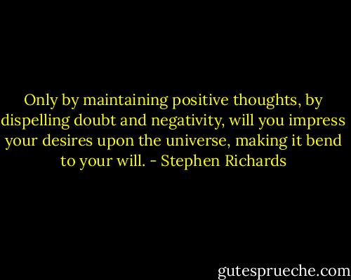 Only by maintaining positive thoughts, by dispelling doubt and negativity, will you impress your desires upon the universe, making it bend to your will. - Stephen Richards
