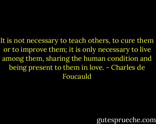 It is not necessary to teach others, to cure them or to improve them; it is only necessary to live among them, sharing the human condition and being present to them in love. - Charles de Foucauld