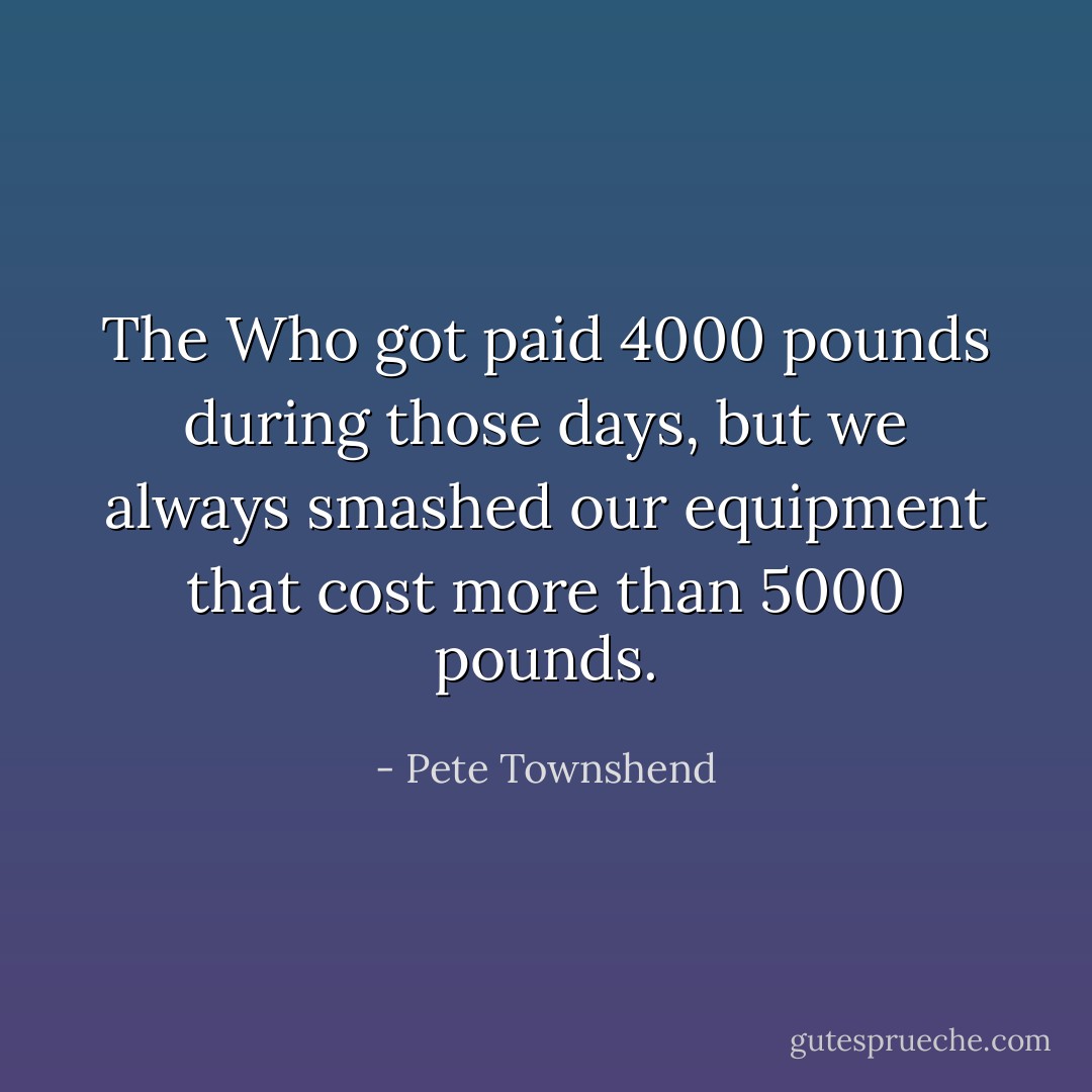 The Who got paid 4000 pounds during those days, but we always smashed our equipment that cost more than 5000 pounds. - Pete Townshend
