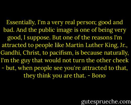 Essentially, I'm a very real person; good and bad. And the public image is one of being very good, I suppose. But one of the reasons I'm attracted to people like Martin Luther King, Jr., Gandhi, Christ, to pacifism, is because naturally, I'm the guy that would not turn the other cheek - but, when people see you're attracted to that, they think you are that. - Bono