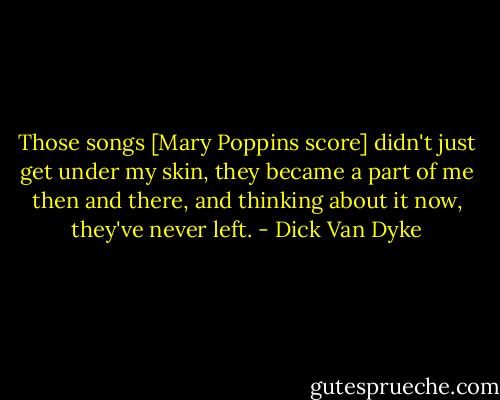 Those songs [Mary Poppins score] didn't just get under my skin, they became a part of me then and there, and thinking about it now, they've never left. - Dick Van Dyke