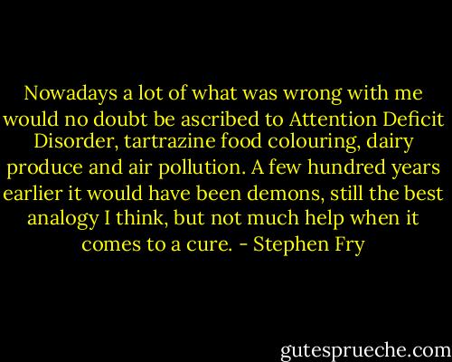 Nowadays a lot of what was wrong with me would no doubt be ascribed to Attention Deficit Disorder, tartrazine food colouring, dairy produce and air pollution. A few hundred years earlier it would have been demons, still the best analogy I think, but not much help when it comes to a cure. - Stephen Fry