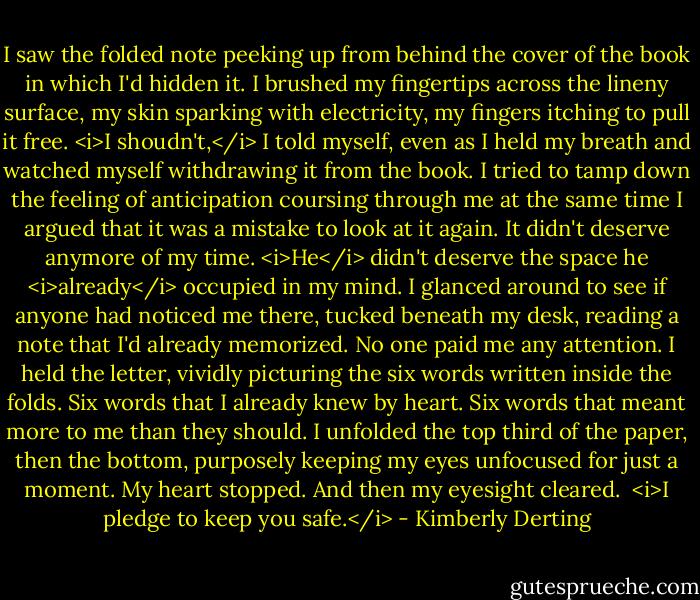 I saw the folded note peeking up from behind the cover of the book in which I'd hidden it.<br />I brushed my fingertips across the lineny surface, my skin sparking with electricity, my fingers itching to pull it free.<br /><i>I shoudn't,</i> I told myself, even as I held my breath and watched myself withdrawing it from the book. I tried to tamp down the feeling of anticipation coursing through me at the same time I argued that it was a mistake to look at it again.<br />It didn't deserve anymore of my time. <i>He</i> didn't deserve the space he <i>already</i> occupied in my mind.<br />I glanced around to see if anyone had noticed me there, tucked beneath my desk, reading a note that I'd already memorized.<br />No one paid me any attention.<br />I held the letter, vividly picturing the six words written inside the folds. Six words that I already knew by heart. Six words that meant more to me than they should.<br />I unfolded the top third of the paper, then the bottom, purposely keeping my eyes unfocused for just a moment.<br />My heart stopped.<br />And then my eyesight cleared.<br /><br /><i>I pledge to keep you safe.</i> - Kimberly Derting