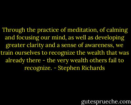 Through the practice of meditation, of calming and focusing our mind, as well as developing greater clarity and a sense of awareness, we train ourselves to recognize the wealth that was already there - the very wealth others fail to recognize. - Stephen Richards