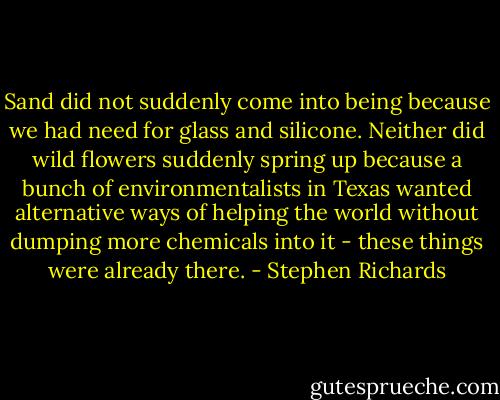 Sand did not suddenly come into being because we had need for glass and silicone. Neither did wild flowers suddenly spring up because a bunch of environmentalists in Texas wanted alternative ways of helping the world without dumping more chemicals into it - these things were already there. - Stephen Richards