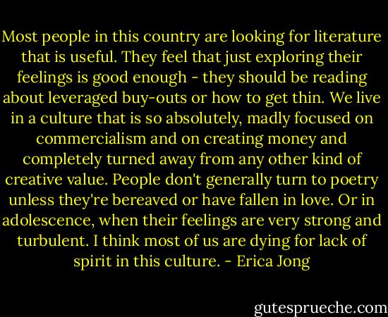 Most people in this country are looking for literature that is useful. They feel that just exploring their feelings is good enough - they should be reading about leveraged buy-outs or how to get thin. We live in a culture that is so absolutely, madly focused on commercialism and on creating money and completely turned away from any other kind of creative value. People don't generally turn to poetry unless they're bereaved or have fallen in love. Or in adolescence, when their feelings are very strong and turbulent. I think most of us are dying for lack of spirit in this culture. - Erica Jong