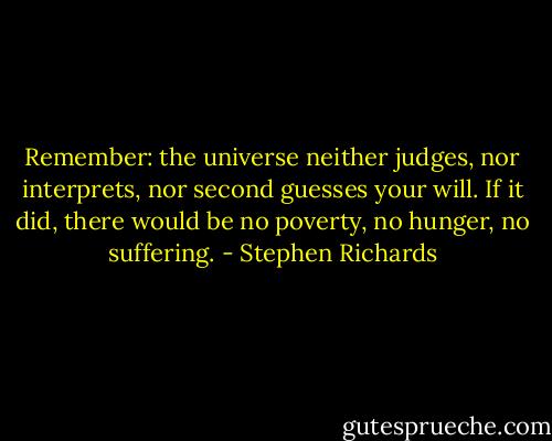 Remember: the universe neither judges, nor interprets, nor second guesses your will. If it did, there would be no poverty, no hunger, no suffering. - Stephen Richards