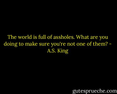 The world is full of assholes. What are you doing to make sure you're not one of them? - A.S. King