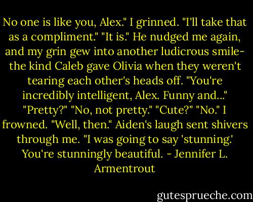 No one is like you, Alex."<br />I grinned. "I'll take that as a compliment."<br />"It is." He nudged me again, and my grin gew into another ludicrous smile- the kind Caleb gave Olivia when they weren't tearing each other's heads off. "You're incredibly intelligent, Alex. Funny and..."<br />"Pretty?"<br />"No, not pretty."<br />"Cute?"<br />"No."<br />I frowned. "Well, then."<br />Aiden's laugh sent shivers through me. "I was going to say 'stunning.' You're stunningly beautiful. - Jennifer L. Armentrout