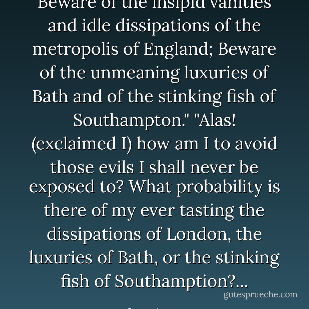 Beware of the insipid vanities and idle dissipations of the metropolis of England; Beware of the unmeaning luxuries of Bath and of the stinking fish of Southampton."<br />"Alas! (exclaimed I) how am I to avoid those evils I shall never be exposed to? What probability is there of my ever tasting the dissipations of London, the luxuries of Bath, or the stinking fish of Southamption?... - Jane Austen