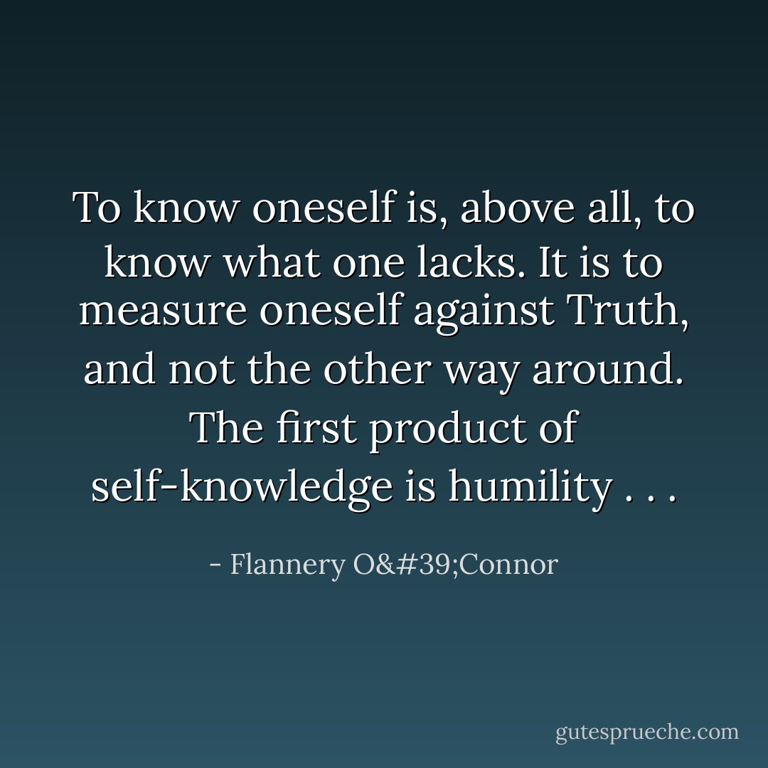 To know oneself is, above all, to know what one lacks. It is to measure oneself against Truth, and not the other way around. The first product of self-knowledge is humility . . . - Flannery O'Connor