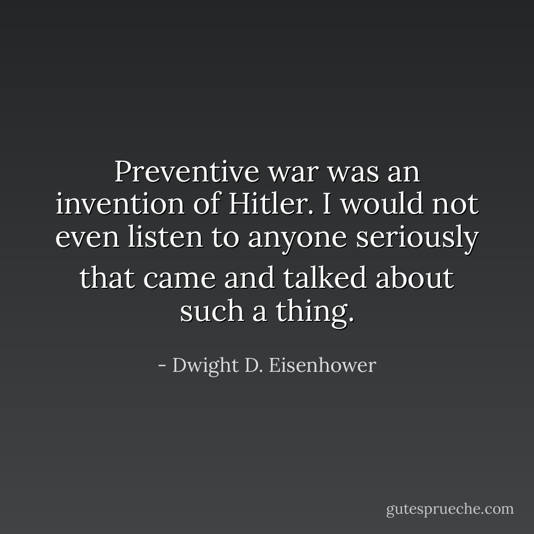 Preventive war was an invention of Hitler. I would not even listen to anyone seriously that came and talked about such a thing. - Dwight D. Eisenhower