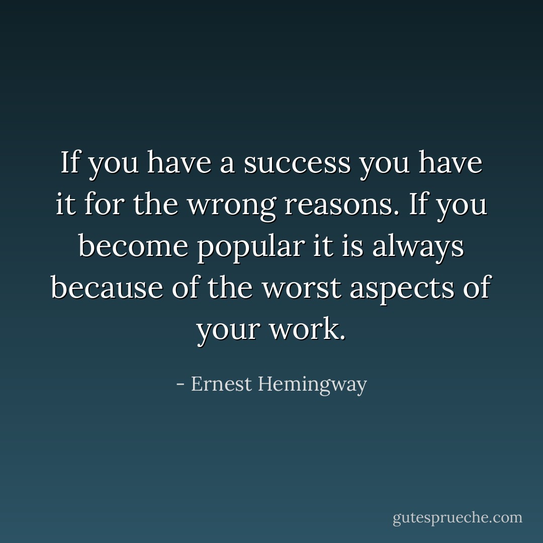 If you have a success you have it for the wrong reasons. If you become popular it is always because of the worst aspects of your work. - Ernest Hemingway