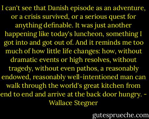 I can't see that Danish episode as an adventure, or a crisis survived, or a serious quest for anything definable. It was just another happening like today's luncheon, something I got into and got out of. And it reminds me too much of how little life changes: how, without dramatic events or high resolves, without tragedy, without even pathos, a reasonably endowed, reasonably well-intentioned man can walk through the world's great kitchen from end to end and arrive at the back door hungry. - Wallace Stegner