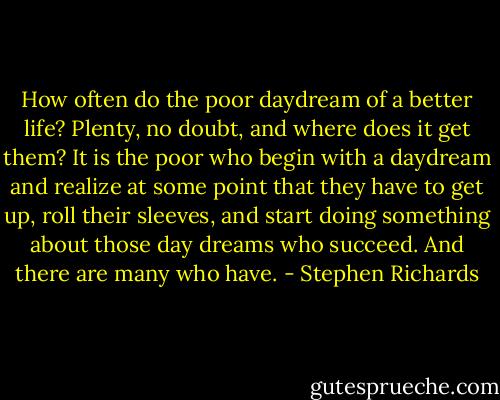 How often do the poor daydream of a better life? Plenty, no doubt, and where does it get them? It is the poor who begin with a daydream and realize at some point that they have to get up, roll their sleeves, and start doing something about those day dreams who succeed. And there are many who have. - Stephen Richards