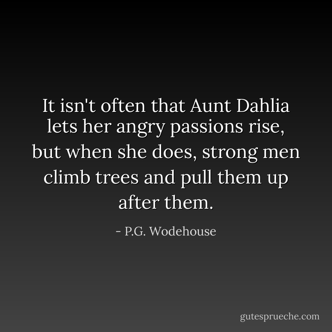 It isn't often that Aunt Dahlia lets her angry passions rise, but when she does, strong men climb trees and pull them up after them. - P.G. Wodehouse