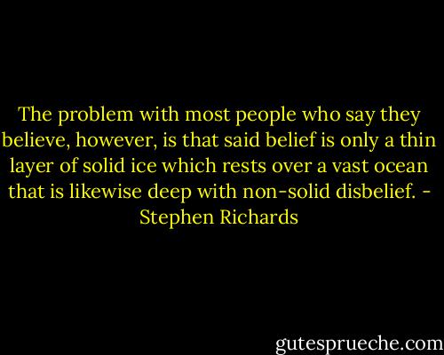 The problem with most people who say they believe, however, is that said belief is only a thin layer of solid ice which rests over a vast ocean that is likewise deep with non-solid disbelief. - Stephen Richards