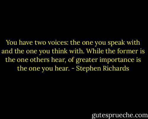 You have two voices: the one you speak with and the one you think with. While the former is the one others hear, of greater importance is the one you hear. - Stephen Richards