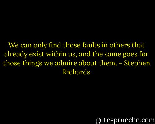 We can only find those faults in others that already exist within us, and the same goes for those things we admire about them. - Stephen Richards