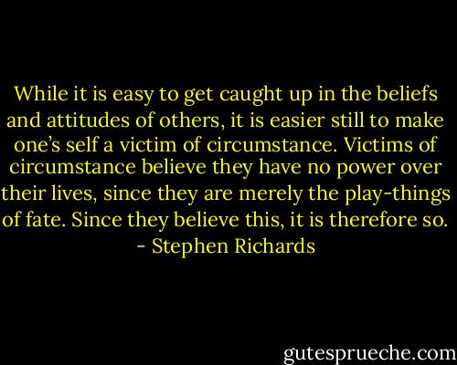 While it is easy to get caught up in the beliefs and attitudes of others, it is easier still to make one’s self a victim of circumstance. Victims of circumstance believe they have no power over their lives, since they are merely the play-things of fate. Since they believe this, it is therefore so. - Stephen Richards