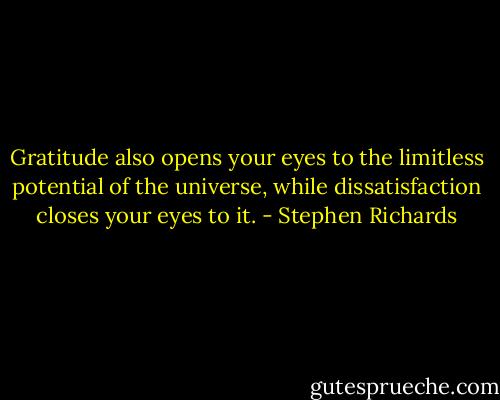 Gratitude also opens your eyes to the limitless potential of the universe, while dissatisfaction closes your eyes to it. - Stephen Richards