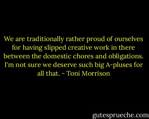 We are traditionally rather proud of ourselves for having slipped creative work in there between the domestic chores and obligations. I'm not sure we deserve such big A-pluses for all that. - Toni Morrison