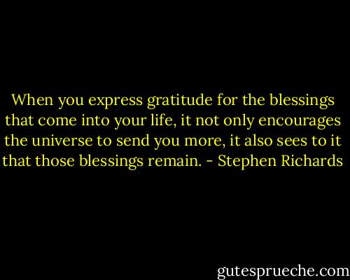 When you express gratitude for the blessings that come into your life, it not only encourages the universe to send you more, it also sees to it that those blessings remain. - Stephen Richards