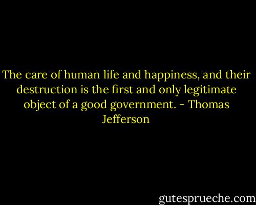 The care of human life and happiness, and their destruction is the first and only legitimate object of a good government. - Thomas Jefferson