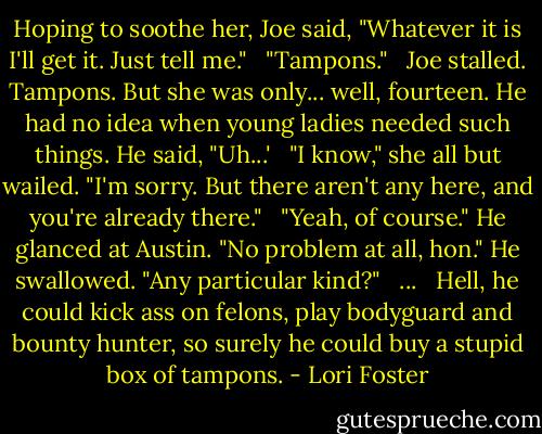 Hoping to soothe her, Joe said, "Whatever it is I'll get it. Just tell me." <br /><br />"Tampons." <br /><br />Joe stalled. Tampons. But she was only... well, fourteen. He had no idea when young ladies needed such things. He said, "Uh...' <br /><br />"I know," she all but wailed. "I'm sorry. But there aren't any here, and you're already there." <br /><br />"Yeah, of course." He glanced at Austin. "No problem at all, hon." He swallowed. "Any particular kind?" <br /><br />... <br /><br />Hell, he could kick ass on felons, play bodyguard and bounty hunter, so surely he could buy a stupid box of tampons. - Lori Foster