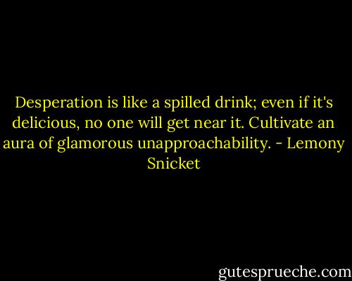 Desperation is like a spilled drink; even if it's delicious, no one will get near it. Cultivate an aura of glamorous unapproachability. - Lemony Snicket