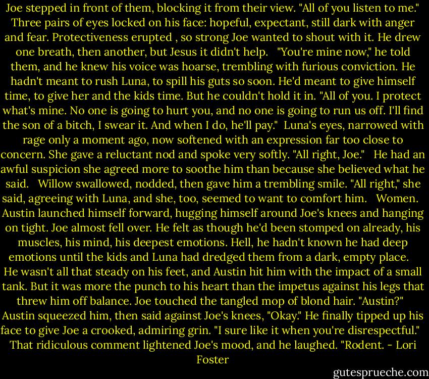 Joe stepped in front of them, blocking it from their view. "All of you listen to me." Three pairs of eyes locked on his face: hopeful, expectant, still dark with anger and fear. Protectiveness erupted , so strong Joe wanted to shout with it. He drew one breath, then another, but Jesus it didn't help. <br /><br />"You're mine now," he told them, and he knew his voice was hoarse, trembling with furious conviction. He hadn't meant to rush Luna, to spill his guts so soon. He'd meant to give himself time, to give her and the kids time. But he couldn't hold it in. "All of you. I protect what's mine. No one is going to hurt you, and no one is going to run us off. I'll find the son of a bitch, I swear it. And when I do, he'll pay."<br /><br />Luna's eyes, narrowed with rage only a moment ago, now softened with an expression far too close to concern. She gave a reluctant nod and spoke very softly. "All right, Joe." <br /><br />He had an awful suspicion she agreed more to soothe him than because she believed what he said. <br /><br />Willow swallowed, nodded, then gave him a trembling smile. "All right," she said, agreeing with Luna, and she, too, seemed to want to comfort him. <br /><br />Women. <br /><br />Austin launched himself forward, hugging himself around Joe's knees and hanging on tight. Joe almost fell over. He felt as though he'd been stomped on already, his muscles, his mind, his deepest emotions. Hell, he hadn't known he had deep emotions until the kids and Luna had dredged them from a dark, empty place. <br /> <br />He wasn't all that steady on his feet, and Austin hit him with the impact of a small tank. But it was more the punch to his heart than the impetus against his legs that threw him off balance.<br />Joe touched the tangled mop of blond hair. "Austin?"<br /> <br />Austin squeezed him, then said against Joe's knees, "Okay." He finally tipped up his face to give Joe a crooked, admiring grin. "I sure like it when you're disrespectful." <br /><br />That ridiculous comment lightened Joe's mood, and he laughed. "Rodent. - Lori Foster