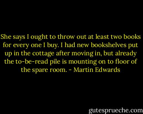 She says I ought to throw out at least two books for every one I buy. I had new bookshelves put up in the cottage after moving in, but already the to-be-read pile is mounting on to floor of the spare room. - Martin Edwards