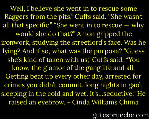 Well, I believe she went in to rescue some Raggers from the pits,” Cuffs said. “She wasn’t all that specific.”<br />“She went in to rescue — why would she do that?” Amon gripped the ironwork, studying the streetlord’s face. Was he lying? And if so, what was the purpose?<br />“Guess she’s kind of taken with us,” Cuffs said. “You know, the glamor of the gang life and all. Getting beat up every other day, arrested for crimes you didn’t commit, long nights in gaol, sleeping in the cold and wet. It’s...seductive.” He raised an eyebrow. - Cinda Williams Chima