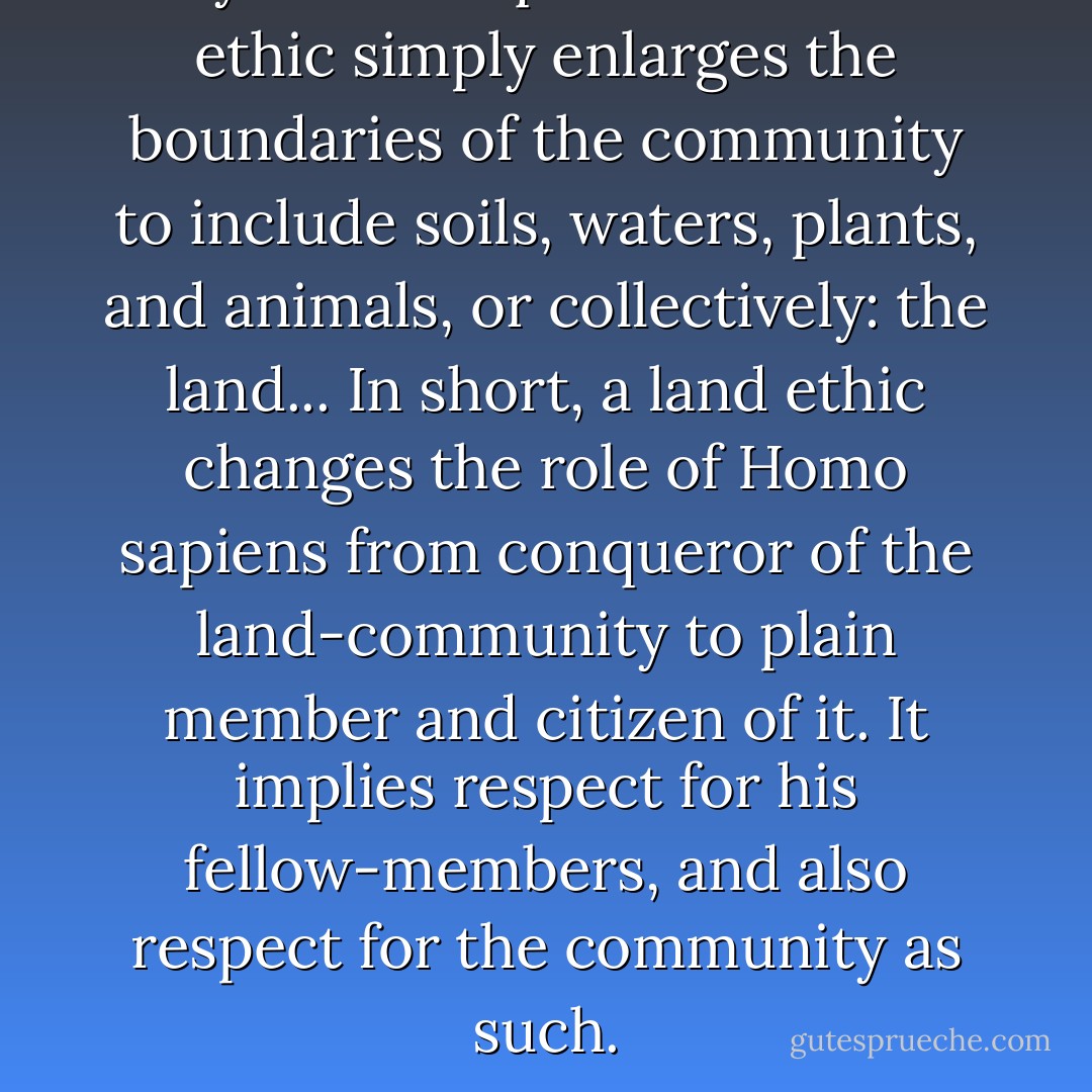 My favorite quote: The land ethic simply enlarges the boundaries of the community to include soils, waters, plants, and animals, or collectively: the land... In short, a land ethic changes the role of Homo sapiens from conqueror of the land-community to plain member and citizen of it. It implies respect for his fellow-members, and also respect for the community as such. - Aldo Leopold