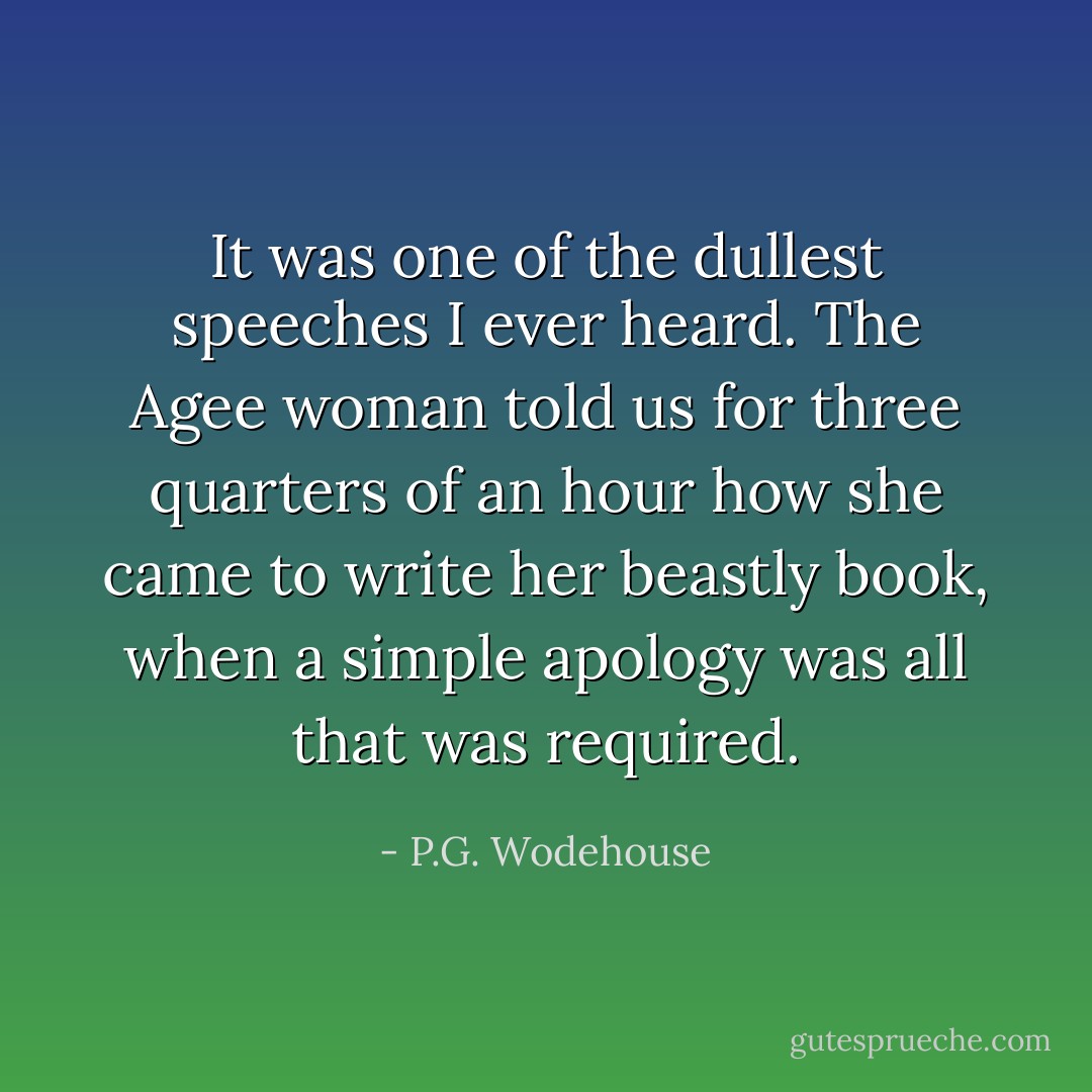 It was one of the dullest speeches I ever heard. The Agee woman told us for three quarters of an hour how she came to write her beastly book, when a simple apology was all that was required. - P.G. Wodehouse