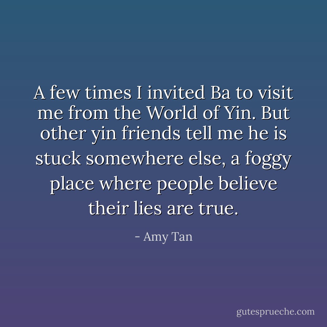 A few times I invited Ba to visit me from the World of Yin. But other yin friends tell me he is stuck somewhere else, a foggy place where people believe their lies are true. - Amy Tan