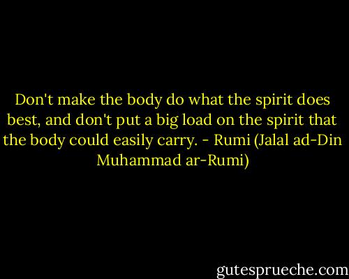 Don't make the body do what the spirit does best, and don't put a big load on the spirit that the body could easily carry. - Rumi (Jalal ad-Din Muhammad ar-Rumi)